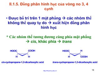 II.1.5. Đồng phân hình học của vòng no 3, 4
cạnh
• Được bố trí trên 1 mặt phẳng
các nhóm thế
không thể quay tự do
xuất hiện đồng phân
hình học
* Các nhóm thế tương đương cùng phía mặt phẳng
cis, khác phía
trans
HOOC
H

COOH

HOOC

H

H

cis-cyclopropane-1,2-dicarboxylic acid

H
COOH

trans-cyclopropane-1,2-dicarboxylic acid

http://hhud.tvu.edu.vn

18

 