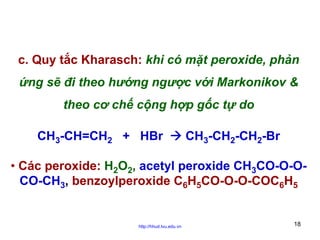 c. Quy tắc Kharasch: khi có mặt peroxide, phản
ứng sẽ đi theo hướng ngược với Markonikov &
theo cơ chế cộng hợp gốc tự do
CH3-CH=CH2 + HBr

CH3-CH2-CH2-Br

• Các peroxide: H2O2, acetyl peroxide CH3CO-O-OCO-CH3, benzoylperoxide C6H5CO-O-O-COC6H5

http://hhud.tvu.edu.vn

18

 