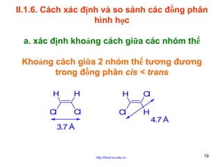 II.1.6. Cách xác định và so sánh các đồng phân
hình học
a. xác định khoảng cách giữa các nhóm thế
Khoảng cách giữa 2 nhóm thế tương đương
trong đồng phân cis < trans
H
Cl

H
Cl

H
Cl

Cl
H
4.7 Å

3.7 Å

http://hhud.tvu.edu.vn

19

 