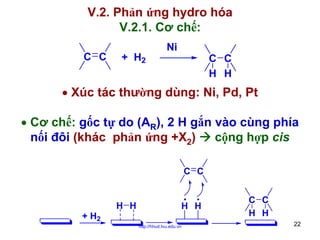 V.2. Phản ứng hydro hóa
V.2.1. Cơ chế:
C C

+ H2

Ni

C C
H H

• Xúc tác thường dùng: Ni, Pd, Pt
• Cơ chế: gốc tự do (AR), 2 H gắn vào cùng phía
nối đôi (khác phản ứng +X2)
cộng hợp cis
C C

H H
+ H2

H H
http://hhud.tvu.edu.vn

C C
H H
22

 
