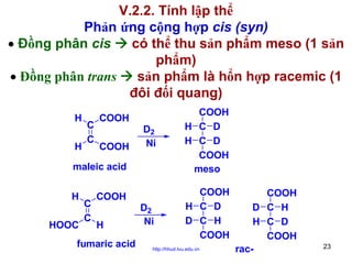 V.2.2. Tính lập thể
Phản ứng cộng hợp cis (syn)
• Đồng phân cis
có thể thu sản phẩm meso (1 sản
phẩm)
• Đồng phân trans
sản phẩm là hổn hợp racemic (1
đôi đối quang)
H
H

C
C

D2
Ni

COOH
H C D
H C D
COOH
meso

D2
Ni

COOH
H C D
D C H
COOH

COOH
COOH

maleic acid
H
HOOC

C
C

COOH
H

fumaric acid

http://hhud.tvu.edu.vn

COOH
D C H
H C D
COOH
rac-

23

 