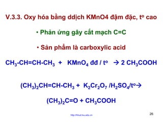 V.3.3. Oxy hóa bằng ddịch KMnO4 đậm đặc, to cao
• Phản ứng gây cắt mạch C=C
• Sản phẩm là carboxylic acid
CH3-CH=CH-CH3 + KMnO4 đđ / to

2 CH3COOH

(CH3)2CH=CH-CH3 + K2Cr2O7 /H2SO4/to
(CH3)2C=O + CH3COOH
http://hhud.tvu.edu.vn

26

 