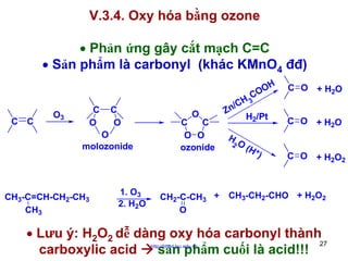V.3.4. Oxy hóa bằng ozone
• Phản ứng gây cắt mạch C=C
• Sản phẩm là carbonyl (khác KMnO4 đđ)
OH
CO

C C

O3

C
O

C
O

O
molozonide

CH3-C=CH-CH2-CH3
CH3

1. O3
2. H2O

O

C
C
O O
ozonide

CH2-C-CH3 +
O

3
/CH
Zn
H2/Pt

H

2O

(H +
)

C O + H2O
C O + H2O
C O + H2O2

CH3-CH2-CHO + H2O2

• Lưu ý: H2O2 dễ dàng oxy hóa carbonyl thành
27
carboxylic acid
sản phẩm cuối là acid!!!
http://hhud.tvu.edu.vn

 