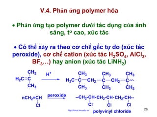 V.4. Phản ứng polymer hóa
• Phản ứng tạo polymer dưới tác dụng của ánh
sáng, to cao, xúc tác
• Có thể xảy ra theo cơ chế gốc tự do (xúc tác
peroxide), cơ chế cation (xúc tác H2SO4, AlCl3,
BF3…) hay anion (xúc tác LiNH2)
CH3
H2C C
CH3
nCH2=CH
Cl

H+

CH3
H3C C CH2
CH3

peroxide

CH3
C CH2
CH3

CH3
C
CH3

--CH2-CH- CH2-CH- CH2-CH-Cl
http://hhud.tvu.edu.vn

Cl
Cl
polyvinyl chloride

28

 