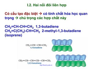 I.2. Hai nối đôi liên hợp
Có cấu tạo đặc biệt
có tính chất hóa học quan
trọng
chú trọng các hợp chất này
CH2=CH-CH=CH2 1,3-butadiene
CH2=C(CH3)-CH=CH2 2-methyl-1,3-butadiene
(isoprene)

http://hhud.tvu.edu.vn

3

 