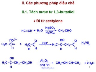 II. Các phương pháp điều chế
II.1. Tách nước từ 1,3-butadiol
• Đi từ acetylene
HC CH + H2O

O δ−
H3C C δ+ +
H

O
H2C C
H H

OH
H3C C CH2 CH2OH
H

HgSO4
H2SO4
-

OH

CH3-CHO

OH
O
H3C C CH2 C
H
H

Al2O3
o

350 C
http://hhud.tvu.edu.vn

CH2=CH-CH=CH2

H2/Ni

+ 2H2O
5

 