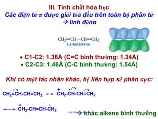 III. Tính chất hóa học
Các điện tử π được giải tỏa đều trên toàn bộ phân tử
linh động

• C1-C2: 1.38Å (C=C bình thường: 1.34Å)
• C2-C3: 1.46Å (C-C bình thường: 1.54Å)
Khi có mặt tác nhân khác, hệ liên hợp sẽ phân cực:
CH2=CH-CH=CH2
+
CH2-CH=CH-CH2

+
CH2-CH-CH=CH2

khác alkene bình thường

http://hhud.tvu.edu.vn

7

 