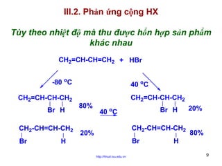 III.2. Phản ứng cộng HX
Tùy theo nhiệt độ mà thu được hổn hợp sản phẩm
khác nhau
CH2=CH-CH=CH2 + HBr
-80 oC
CH2=CH-CH-CH2
Br H
CH2-CH=CH-CH2
Br

40 oC
80%

CH2=CH-CH-CH2
Br H

40 oC

CH2-CH=CH-CH2

20%

Br

H
http://hhud.tvu.edu.vn

20%
80%

H
9

 