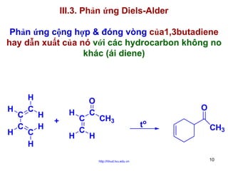 III.3. Phản ứng Diels-Alder
Phản ứng cộng hợp & đóng vòng của1,3butadiene
hay dẫn xuất của nó với các hydrocarbon không no
khác (ái diene)

H
H

C
C

H
C
C
H

H
H

+

H
H

C
C

O
C

O
CH3

H
http://hhud.tvu.edu.vn

to

CH3

10

 