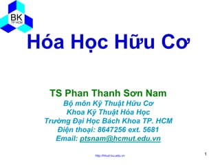 Hóa Học Hữu Cơ
TS Phan Thanh Sơn Nam
Bộ môn Kỹ Thuật Hữu Cơ
Khoa Kỹ Thuật Hóa Học
Trường Đại Học Bách Khoa TP. HCM
Điện thoại: 8647256 ext. 5681
Email: ptsnam@hcmut.edu.vn
http://hhud.tvu.edu.vn

1

 