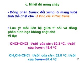 c. Nhiệt độ nóng chảy
• Đồng phân trans-: đối xứng
mạng lưới
tinh thể chặt chẽ
tonc cis < tonc trans
• Lưu ý: mối liên hệ giữa to sôi và đồng
phân hình học không chặt chẽ
Ví dụ:
CHCl=CHCl tosôi của cis-: 60.3 oC, tosôi
của trans-: 48.4 oC
CH3CH=CHCl tosôi của cis-: 32.8 oC, tosôi
của trans-: 37.4 oC
http://hhud.tvu.edu.vn

21

 