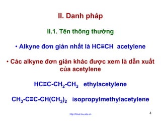 II. Danh pháp
II.1. Tên thông thường
• Alkyne đơn giản nhất là HC≡CH acetylene
• Các alkyne đơn giản khác được xem là dẫn xuất
của acetylene
HC≡C-CH2-CH3 ethylacetylene
CH3-C≡C-CH(CH3)2 isopropylmethylacetylene
http://hhud.tvu.edu.vn

4

 