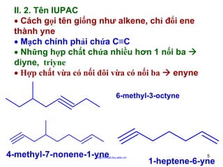 II. 2. Tên IUPAC
• Cách gọi tên giống như alkene, chỉ đổi ene
thành yne
• Mạch chính phải chứa C≡C
• Những hợp chất chứa nhiều hơn 1 nối ba
diyne, triyne
• Hợp chất vừa có nối đôi vừa có nối ba
enyne
6-methyl-3-octyne

4-methyl-7-nonene-1-yne

http://hhud.tvu.edu.vn

5

1-heptene-6-yne

 