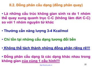 II.2. Đồng phân cấu dạng (đồng phân quay)
• Là những cấu trúc không gian sinh ra do 1 nhóm
thế quay xung quanh trục C-C (không làm đứt C-C)
so với 1 nhóm nguyên tử khác
• Thường cần năng lượng 3-4 Kcal/mol
• Chỉ tồn tại những cấu dạng tương đối bền
• Không thể tách thành những đồng phân riêng rẽ!!!
• Đồng phân cấu dạng là các dạng khác nhau trong
không gian của cùng 1 cấu hình!!!
http://hhud.tvu.edu.vn

22

 