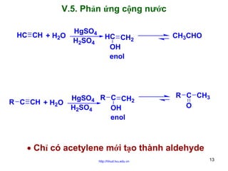 V.5. Phản ứng cộng nước
HC CH + H2O

R C CH + H2O

HgSO4
H2SO4

HC CH2
OH
enol

HgSO4 R C CH2
H2SO4
OH
enol

CH3CHO

R C CH3
O

• Chỉ có acetylene mới tạo thành aldehyde
http://hhud.tvu.edu.vn

13

 