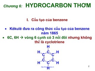 Chương 6:

HYDROCARBON THƠM
I. Cấu tạo của benzene

• Kékulé đưa ra công thức cấu tạo của benzene
năm 1865
• 6C, 6H
vòng 6 cạnh có 3 nối đôi nhưng không
thể là cyclotriene
H
H
H
C
C
C
C
C
C
H
H
2
H
http://hhud.tvu.edu.vn

 