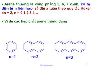 • Arene thường là vòng phẳng 5, 6, 7 cạnh, có hệ
điện tử π liên hợp, số đtử π tuân theo quy tắc Hükel
4n + 2, n = 0,1,2,3,4…
• Ví dụ các hợp chất arene thông dụng

n=1

n=2

n=3
http://hhud.tvu.edu.vn

7

 