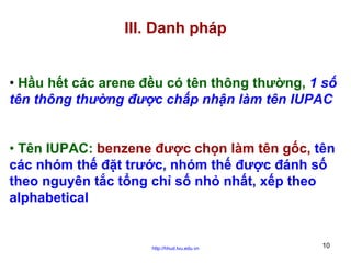 III. Danh pháp
• Hầu hết các arene đều có tên thông thường, 1 số
tên thông thường được chấp nhận làm tên IUPAC
• Tên IUPAC: benzene được chọn làm tên gốc, tên
các nhóm thế đặt trước, nhóm thế được đánh số
theo nguyên tắc tổng chỉ số nhỏ nhất, xếp theo
alphabetical

http://hhud.tvu.edu.vn

10

 