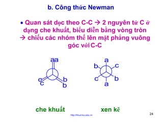 b. Công thức Newman
• Quan sát dọc theo C-C
2 nguyên tử C ở
dạng che khuất, biểu diễn bằng vòng tròn
chiếu các nhóm thế lên mặt phẳng vuông
góc với C-C

aa
b
c
c

c

b
b

che khuất

a

a

c
b

xen kẽ
http://hhud.tvu.edu.vn

24

 