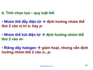 b. Tính chọn lựa – quy luật thế
• Nhóm thế đẩy điện tử
thứ 2 vào vị trí o- hay p-

định hướng nhóm thế

• Nhóm thế hút điện tử
thứ 2 vào m-

định hướng nhóm thế

• Riêng dãy halogen
giảm hoạt, nhưng vẫn định
hướng nhóm thế 2 vào o-, p-

http://hhud.tvu.edu.vn

24

 