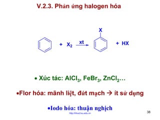V.2.3. Phản ứng halogen hóa

X
+ X2

xt

+ HX

• Xúc tác: AlCl3, FeBr3, ZnCl2…
•Flor hóa: mãnh liệt, đứt mạch
•Iodo hóa: thuận nghịch
http://hhud.tvu.edu.vn

ít sử dụng
38

 