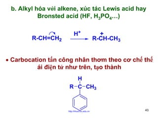 b. Alkyl hóa với alkene, xúc tác Lewis acid hay
Bronsted acid (HF, H3PO4…)
R-CH=CH2

H+

+
R-CH-CH3

• Carbocation tấn công nhân thơm theo cơ chế thế
ái điện tử như trên, tạo thành
H
R C CH3

http://hhud.tvu.edu.vn

43

 