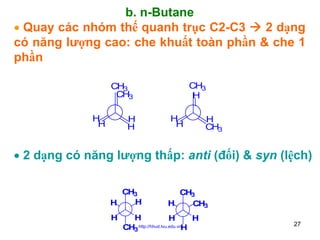 b. n-Butane
• Quay các nhóm thế quanh trục C2-C3
2 dạng
có năng lượng cao: che khuất toàn phần & che 1
phần
CH3
H

CH3
CH3
H
H

H
H

H
H

H
CH3

• 2 dạng có năng lượng thấp: anti (đối) & syn (lệch)
CH3
H
H
H

CH3
H
CH3

H
H
H
CH3 http://hhud.tvu.edu.vnH

27

 
