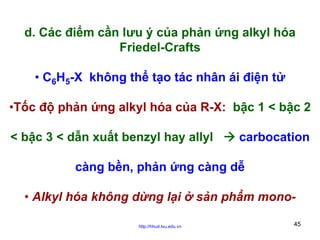 d. Các điểm cần lưu ý của phản ứng alkyl hóa
Friedel-Crafts
• C6H5-X không thể tạo tác nhân ái điện tử
•Tốc độ phản ứng alkyl hóa của R-X: bậc 1 < bậc 2
< bậc 3 < dẫn xuất benzyl hay allyl

carbocation

càng bền, phản ứng càng dễ
• Alkyl hóa không dừng lại ở sản phẩm monohttp://hhud.tvu.edu.vn

45

 