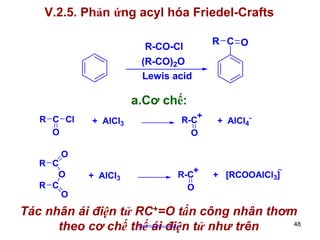V.2.5. Phản ứng acyl hóa Friedel-Crafts
R-CO-Cl

R C O

(R-CO)2O
Lewis acid

a.Cơ chế:
R C Cl
O

+
R-C
O

+ AlCl3

+ AlCl4-

O

R C
O
R C
O

+ AlCl3

R-C+
O

_

+ [RCOOAlCl3]

Tác nhân ái điện tử RC+=O tấn công nhân thơm
48
theo cơ chế thế ái điện tử như trên
http://hhud.tvu.edu.vn

 