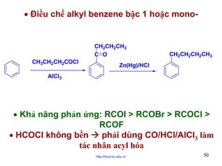 • Điều chế alkyl benzene bậc 1 hoặc mono-

CH2CH2CH3
C O
CH3CH2CH2COCl

CH2CH2CH2CH3

Zn(Hg)/HCl

AlCl3

• Khả năng phản ứng: RCOI > RCOBr > RCOCl >
RCOF
• HCOCl không bền
phải dùng CO/HCl/AlCl3 làm
tác nhân acyl hóa
http://hhud.tvu.edu.vn

50

 