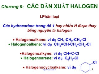 Chương 9:

CÁC DẪN XUẤT HALOGEN
I.Phân loại

Các hydrocarbon trong đó 1 hay nhiều H được thay
bằng nguyên tử halogen
• Halogenoalkane: ví dụ CH3-CH2-CH2-Cl
• Halogenoalkene: ví dụ CH2=CH-CH2-CH2-Cl
•Halogenoalkyne: ví dụ CH≡C-Cl
• Halogenoarene: ví dụ C6H5-Cl
• Halogenocycloalkane: ví dụ
http://hhud.tvu.edu.vn

Cl
2

 