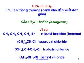 II. Danh pháp
II.1. Tên thông thường (dành cho dẫn xuất đơn
giản)
Gốc alkyl + halide (halogenua)
CH3-CH2-CH2-CH2-Br

Ví dụ:
n-butyl bromide (bromua)

(CH3)2CH-Cl isopropyl chloride
(CH3)2CH-CH2-Cl isobutyl chloride
C6H5-CH2-Cl benzyl chloride
http://hhud.tvu.edu.vn

3

 