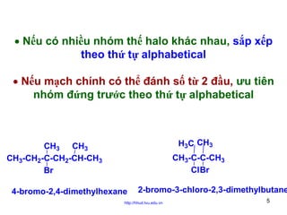 • Nếu có nhiều nhóm thế halo khác nhau, sắp xếp
theo thứ tự alphabetical
• Nếu mạch chính có thể đánh số từ 2 đầu, ưu tiên
nhóm đứng trước theo thứ tự alphabetical

H3C CH3

CH3 CH3
CH3-CH2-C-CH2-CH-CH3
Br

CH3-C-C-CH3
ClBr

4-bromo-2,4-dimethylhexane

2-bromo-3-chloro-2,3-dimethylbutane

http://hhud.tvu.edu.vn

5

 