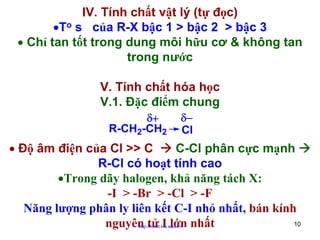 IV. Tính chất vật lý (tự đọc)
•To s của R-X bậc 1 > bậc 2 > bậc 3
• Chỉ tan tốt trong dung môi hữu cơ & không tan
trong nước
V. Tính chất hóa học
V.1. Đặc điểm chung
δ+
R-CH2-CH2

δ−
Cl

• Độ âm điện của Cl >> C
C-Cl phân cực mạnh
R-Cl có hoạt tính cao
•Trong dãy halogen, khả năng tách X:
-I > -Br > -Cl > -F
Năng lượng phân ly liên kết C-I nhỏ nhất, bán kính
10
nguyên tử I lớn nhất
http://hhud.tvu.edu.vn

 