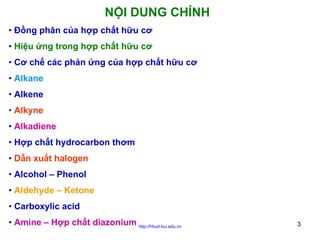 NỘI DUNG CHÍNH
• Đồng phân của hợp chất hữu cơ
• Hiệu ứng trong hợp chất hữu cơ
• Cơ chế các phản ứng của hợp chất hữu cơ
• Alkane
• Alkene
• Alkyne
• Alkadiene
• Hợp chất hydrocarbon thơm
• Dẫn xuất halogen
• Alcohol – Phenol
• Aldehyde – Ketone
• Carboxylic acid
• Amine – Hợp chất diazonium http://hhud.tvu.edu.vn

3

 