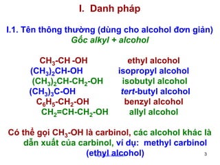 I. Danh pháp
I.1. Tên thông thường (dùng cho alcohol đơn giản)
Gốc alkyl + alcohol
CH3-CH -OH
(CH3)2CH-OH
(CH3)2CH-CH2-OH
(CH3)3C-OH
C6H5-CH2-OH
CH2=CH-CH2-OH

ethyl alcohol
isopropyl alcohol
isobutyl alcohol
tert-butyl alcohol
benzyl alcohol
allyl alcohol

Có thể gọi CH3-OH là carbinol, các alcohol khác là
dẫn xuất của carbinol, ví dụ: methyl carbinol
3
(ethyl alcohol)
http://hhud.tvu.edu.vn

 