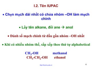 I.2. Tên IUPAC
• Chọn mạch dài nhất có chứa nhóm –OH làm mạch
chính
• Lấy tên alkane, đổi ane

anol

• Đánh số mạch chính từ đầu gần nhóm –OH nhất
• Khi có nhiều nhóm thế, sắp xếp theo thứ tự alphabetical
CH3-OH
CH3-CH2-OH
http://hhud.tvu.edu.vn

methanol
ethanol
4

 