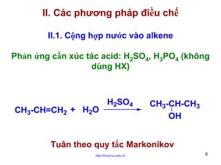 II. Các phương pháp điều chế
II.1. Cộng hợp nước vào alkene
Phản ứng cần xúc tác acid: H2SO4, H3PO4 (không
dùng HX)

CH3-CH=CH2 + H2O

H2SO4

CH3-CH-CH3
OH

Tuân theo quy tắc Markonikov
http://hhud.tvu.edu.vn

6

 