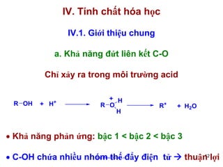 IV. Tính chất hóa học
IV.1. Giới thiệu chung
a. Khả năng đứt liên kết C-O
Chỉ xảy ra trong môi trường acid
R OH

+

+ H

+ H
R O
H

R+

+ H2 O

• Khả năng phản ứng: bậc 1 < bậc 2 < bậc 3
• C-OH chứa nhiều nhóm thế đẩy điện tử
http://hhud.tvu.edu.vn

12
thuận lợi

 