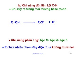 b. Khả năng đứt liên kết O-H
• Chỉ xảy ra trong môi trường base mạnh

R OH

R-O

-

+ H+

• Khả năng phản ứng: bậc 1> bậc 2> bậc 3
• R chứa nhiều nhóm đẩy điện tử
http://hhud.tvu.edu.vn

không thuận lợi
13

 