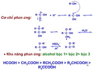 R'-OH

Cơ chế phản ứng:

δ+
R C OH
O
δ−

+

+ H

+
H O R'
R C OH
OH
O R'
R C OH
+

+
R C OH
OH

O R'
R C OH
OH2
+
HSO4-H+

-H2O

O R'
R C O

• Khả năng phản ứng: alcohol bậc 1> bậc 2> bậc 3
HCOOH > CH3COOH > RCH2COOH > R2CHCOOH >
19
R3CCOOH
http://hhud.tvu.edu.vn

 