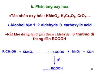 b. Phản ứng oxy hóa
•Tác nhân oxy hóa: KMnO4, K2Cr2O7, CrO3…
• Alcohol bậc 1

aldehyde

carboxylic acid

•Rất khó dừng lại ở giai đoạn aldehyde
thẳng đến RCOOH
R-CH2OH + KMnO4

R-COOK

thường đi

+ MnO2 + KOH

H+
RCOOH

http://hhud.tvu.edu.vn

23

 