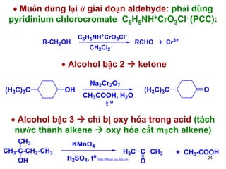 • Muốn dừng lại ở giai đoạn aldehyde: phải dùng
pyridinium chlorocromate C5H5NH+CrO3Cl- (PCC):
C5H5NH+CrO3Cl-

R-CH2OH

CH2Cl2

• Alcohol bậc 2
(H3C)3C

OH

Na2Cr2O7
CH3COOH, H2O
to

RCHO + Cr3+

ketone
(H3C)3C

O

• Alcohol bậc 3
chỉ bị oxy hóa trong acid (tách
nước thành alkene
oxy hóa cắt mạch alkene)
CH3
CH3-C-CH2-CH3
OH

KMnO4

H3C C CH3
H2SO4, to http://hhud.tvu.edu.vn
O

+ CH3-COOH
24

 