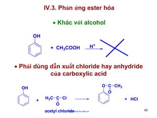 IV.3. Phản ứng ester hóa
• Khác với alcohol
OH
+ CH3COOH

H+

• Phải dùng dẫn xuất chloride hay anhydride
của carboxylic acid
O C CH3
O

OH
+

H3C C Cl
O
http://hhud.tvu.edu.vn
acetyl chloride

+ HCl
40

 