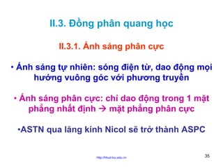 II.3. Đồng phân quang học
II.3.1. Ánh sáng phân cực
• Ánh sáng tự nhiên: sóng điện từ, dao động mọi
hướng vuông góc với phương truyền
• Ánh sáng phân cực: chỉ dao động trong 1 mặt
phẳng nhất định
mặt phẳng phân cực
•ASTN qua lăng kính Nicol sẽ trở thành ASPC
http://hhud.tvu.edu.vn

35

 
