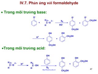 IV.7. Phản ứng với formaldehyde
• Trong môi trường base:
O-

O-

O+

H δ+ δ−
C O
H

SE

CH2OH

+

HOCH2OH
OH

OH
H+

CH2OH

+

•Trong môi trường acid:

CH2OH

OH

OH

OH
H δ+ δ−
C O
H

H+

H+
C OH
H

+
SE

http://hhud.tvu.edu.vn

CH2OH

CH2OH

47

 