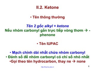 II.2. Ketone
• Tên thông thường
Tên 2 gốc alkyl + ketone
Nếu nhóm carbonyl gắn trực tiếp vòng thơm
phenone

-

• Tên IUPAC
• Mạch chính dài nhất chứa nhóm carbonyl
• Đánh số để nhóm carbonyl có chỉ số nhỏ nhất
•Gọi theo tên hydrocarbon, thay ne
none
http://hhud.tvu.edu.vn

6

 