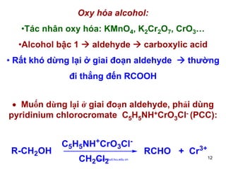 Oxy hóa alcohol:
•Tác nhân oxy hóa: KMnO4, K2Cr2O7, CrO3…
•Alcohol bậc 1

aldehyde

carboxylic acid

• Rất khó dừng lại ở giai đoạn aldehyde

thường

đi thẳng đến RCOOH
• Muốn dừng lại ở giai đoạn aldehyde, phải dùng
pyridinium chlorocromate C5H5NH+CrO3Cl- (PCC):

R-CH2OH

C5H5NH+CrO3ClCH2Cl2

http://hhud.tvu.edu.vn

RCHO + Cr3+
12

 