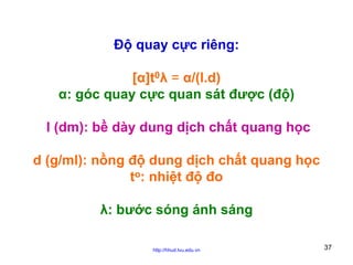 Độ quay cực riêng:
[α]t0λ = α/(l.d)
α: góc quay cực quan sát được (độ)
l (dm): bề dày dung dịch chất quang học
d (g/ml): nồng độ dung dịch chất quang học
to: nhiệt độ đo
λ: bước sóng ánh sáng
http://hhud.tvu.edu.vn

37

 