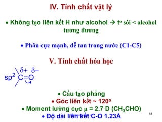 IV. Tính chất vật lý
• Không tạo liên kết H như alcohol
tương đương

to sôi < alcohol

• Phân cực mạnh, dễ tan trong nước (C1-C5)

δ+ δ−
sp2 C O

V. Tính chất hóa học

• Cấu tạo phẳng
• Góc liên kết ~ 120o
• Moment lưỡng cực μ = 2.7 D (CH3CHO)
• Độ dài liên kết C-O 1.23Å
http://hhud.tvu.edu.vn

18

 
